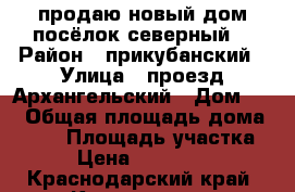 продаю новый дом посёлок северный. › Район ­ прикубанский › Улица ­ проезд Архангельский › Дом ­ 5 › Общая площадь дома ­ 100 › Площадь участка ­ 3 › Цена ­ 3 500 000 - Краснодарский край, Краснодар г. Недвижимость » Дома, коттеджи, дачи продажа   